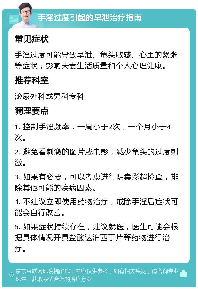 手淫过度引起的早泄治疗指南 常见症状 手淫过度可能导致早泄、龟头敏感、心里的紧张等症状，影响夫妻生活质量和个人心理健康。 推荐科室 泌尿外科或男科专科 调理要点 1. 控制手淫频率，一周小于2次，一个月小于4次。 2. 避免看刺激的图片或电影，减少龟头的过度刺激。 3. 如果有必要，可以考虑进行阴囊彩超检查，排除其他可能的疾病因素。 4. 不建议立即使用药物治疗，戒除手淫后症状可能会自行改善。 5. 如果症状持续存在，建议就医，医生可能会根据具体情况开具盐酸达泊西丁片等药物进行治疗。