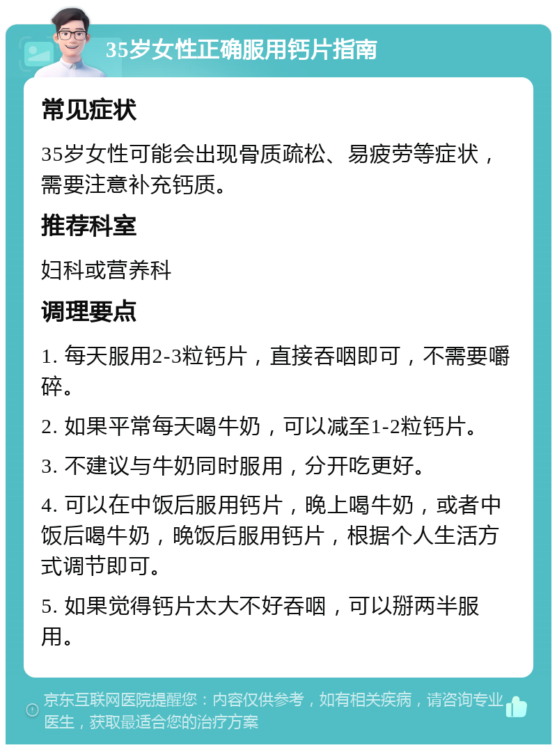 35岁女性正确服用钙片指南 常见症状 35岁女性可能会出现骨质疏松、易疲劳等症状，需要注意补充钙质。 推荐科室 妇科或营养科 调理要点 1. 每天服用2-3粒钙片，直接吞咽即可，不需要嚼碎。 2. 如果平常每天喝牛奶，可以减至1-2粒钙片。 3. 不建议与牛奶同时服用，分开吃更好。 4. 可以在中饭后服用钙片，晚上喝牛奶，或者中饭后喝牛奶，晚饭后服用钙片，根据个人生活方式调节即可。 5. 如果觉得钙片太大不好吞咽，可以掰两半服用。