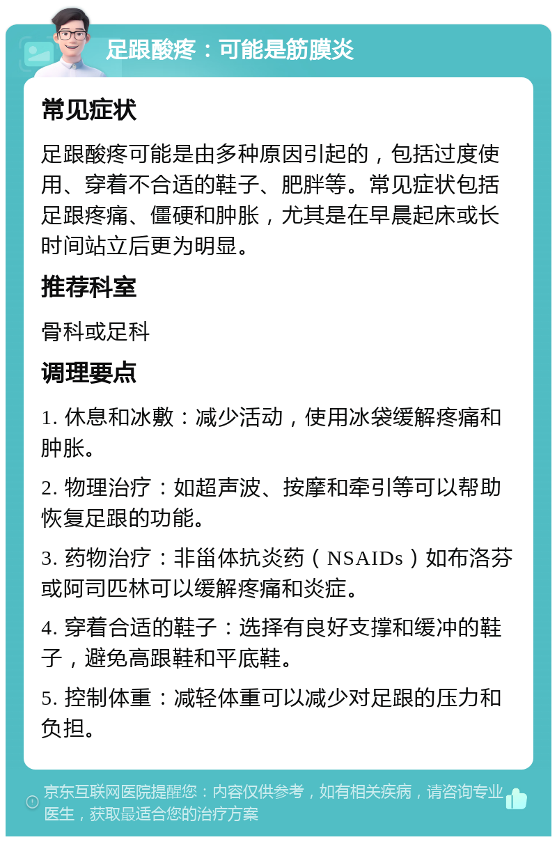 足跟酸疼：可能是筋膜炎 常见症状 足跟酸疼可能是由多种原因引起的，包括过度使用、穿着不合适的鞋子、肥胖等。常见症状包括足跟疼痛、僵硬和肿胀，尤其是在早晨起床或长时间站立后更为明显。 推荐科室 骨科或足科 调理要点 1. 休息和冰敷：减少活动，使用冰袋缓解疼痛和肿胀。 2. 物理治疗：如超声波、按摩和牵引等可以帮助恢复足跟的功能。 3. 药物治疗：非甾体抗炎药（NSAIDs）如布洛芬或阿司匹林可以缓解疼痛和炎症。 4. 穿着合适的鞋子：选择有良好支撑和缓冲的鞋子，避免高跟鞋和平底鞋。 5. 控制体重：减轻体重可以减少对足跟的压力和负担。