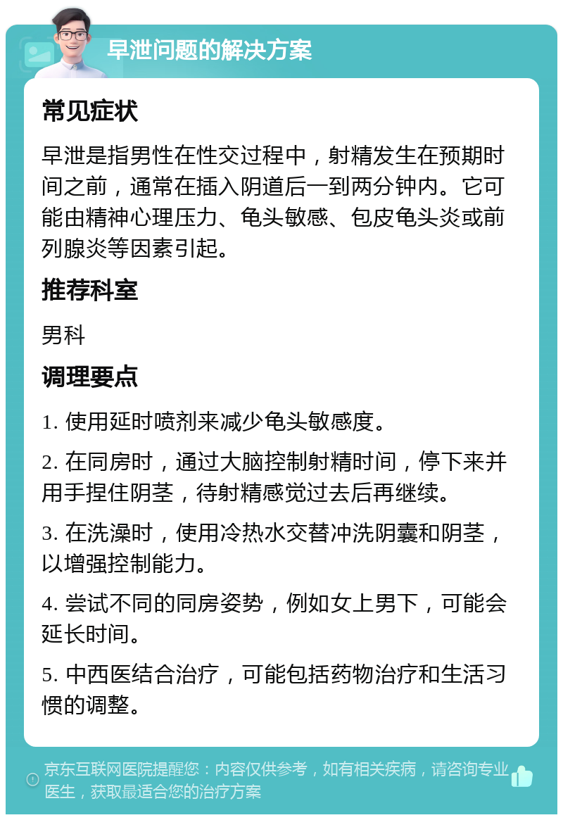 早泄问题的解决方案 常见症状 早泄是指男性在性交过程中，射精发生在预期时间之前，通常在插入阴道后一到两分钟内。它可能由精神心理压力、龟头敏感、包皮龟头炎或前列腺炎等因素引起。 推荐科室 男科 调理要点 1. 使用延时喷剂来减少龟头敏感度。 2. 在同房时，通过大脑控制射精时间，停下来并用手捏住阴茎，待射精感觉过去后再继续。 3. 在洗澡时，使用冷热水交替冲洗阴囊和阴茎，以增强控制能力。 4. 尝试不同的同房姿势，例如女上男下，可能会延长时间。 5. 中西医结合治疗，可能包括药物治疗和生活习惯的调整。