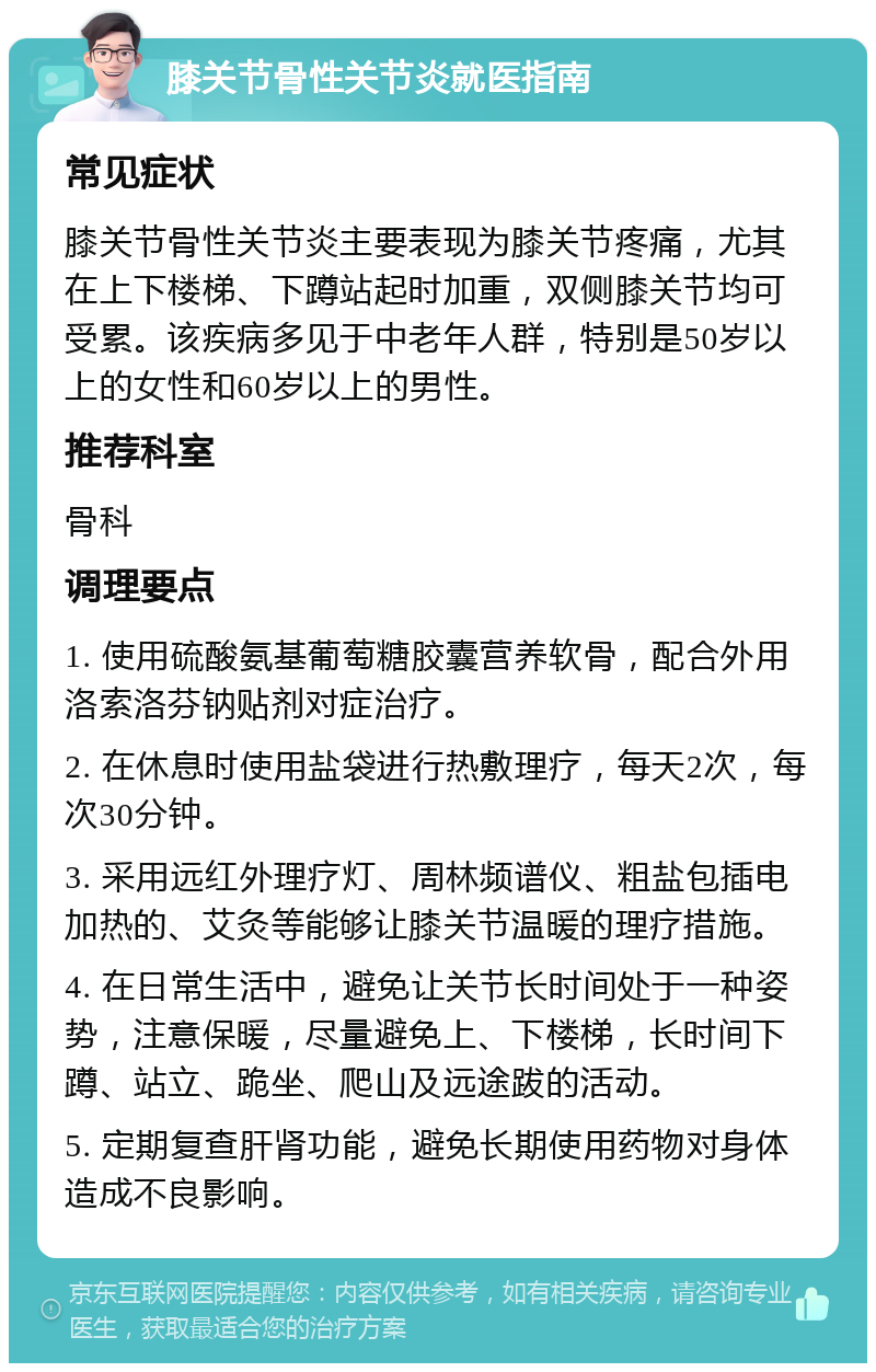 膝关节骨性关节炎就医指南 常见症状 膝关节骨性关节炎主要表现为膝关节疼痛，尤其在上下楼梯、下蹲站起时加重，双侧膝关节均可受累。该疾病多见于中老年人群，特别是50岁以上的女性和60岁以上的男性。 推荐科室 骨科 调理要点 1. 使用硫酸氨基葡萄糖胶囊营养软骨，配合外用洛索洛芬钠贴剂对症治疗。 2. 在休息时使用盐袋进行热敷理疗，每天2次，每次30分钟。 3. 采用远红外理疗灯、周林频谱仪、粗盐包插电加热的、艾灸等能够让膝关节温暖的理疗措施。 4. 在日常生活中，避免让关节长时间处于一种姿势，注意保暖，尽量避免上、下楼梯，长时间下蹲、站立、跪坐、爬山及远途跋的活动。 5. 定期复查肝肾功能，避免长期使用药物对身体造成不良影响。