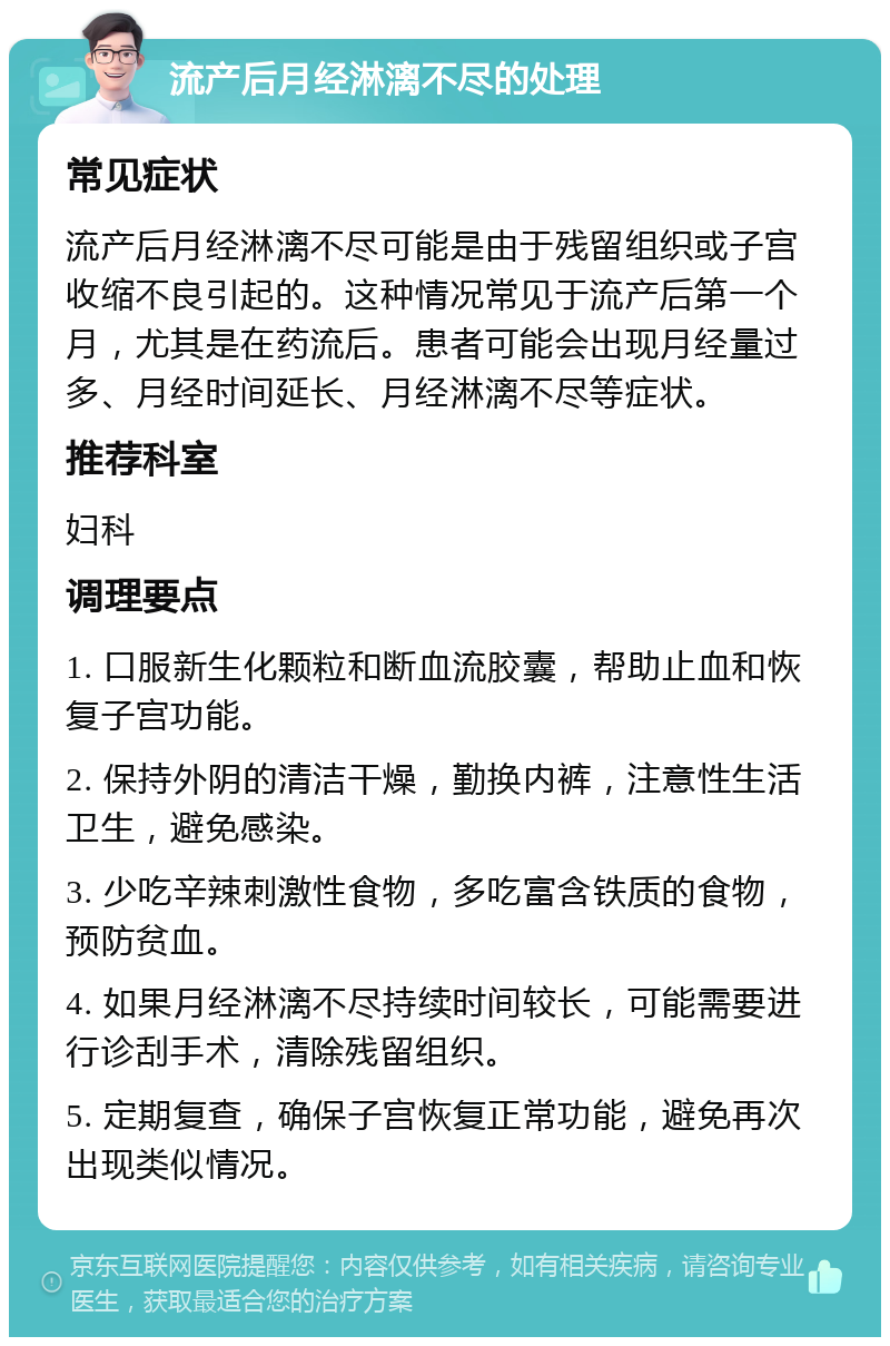 流产后月经淋漓不尽的处理 常见症状 流产后月经淋漓不尽可能是由于残留组织或子宫收缩不良引起的。这种情况常见于流产后第一个月，尤其是在药流后。患者可能会出现月经量过多、月经时间延长、月经淋漓不尽等症状。 推荐科室 妇科 调理要点 1. 口服新生化颗粒和断血流胶囊，帮助止血和恢复子宫功能。 2. 保持外阴的清洁干燥，勤换内裤，注意性生活卫生，避免感染。 3. 少吃辛辣刺激性食物，多吃富含铁质的食物，预防贫血。 4. 如果月经淋漓不尽持续时间较长，可能需要进行诊刮手术，清除残留组织。 5. 定期复查，确保子宫恢复正常功能，避免再次出现类似情况。