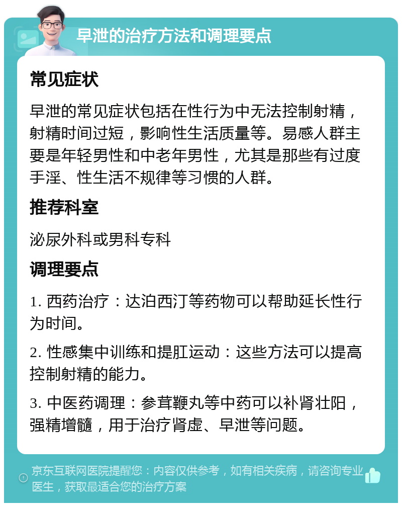 早泄的治疗方法和调理要点 常见症状 早泄的常见症状包括在性行为中无法控制射精，射精时间过短，影响性生活质量等。易感人群主要是年轻男性和中老年男性，尤其是那些有过度手淫、性生活不规律等习惯的人群。 推荐科室 泌尿外科或男科专科 调理要点 1. 西药治疗：达泊西汀等药物可以帮助延长性行为时间。 2. 性感集中训练和提肛运动：这些方法可以提高控制射精的能力。 3. 中医药调理：参茸鞭丸等中药可以补肾壮阳，强精增髓，用于治疗肾虚、早泄等问题。