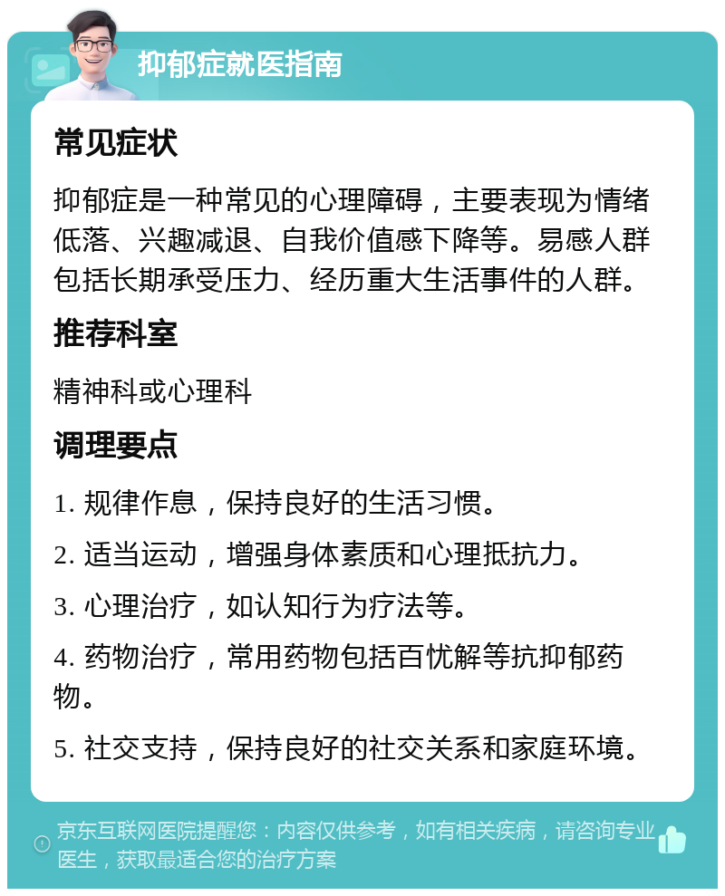 抑郁症就医指南 常见症状 抑郁症是一种常见的心理障碍，主要表现为情绪低落、兴趣减退、自我价值感下降等。易感人群包括长期承受压力、经历重大生活事件的人群。 推荐科室 精神科或心理科 调理要点 1. 规律作息，保持良好的生活习惯。 2. 适当运动，增强身体素质和心理抵抗力。 3. 心理治疗，如认知行为疗法等。 4. 药物治疗，常用药物包括百忧解等抗抑郁药物。 5. 社交支持，保持良好的社交关系和家庭环境。