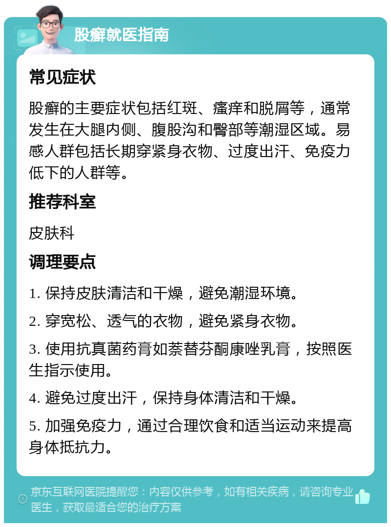 股癣就医指南 常见症状 股癣的主要症状包括红斑、瘙痒和脱屑等，通常发生在大腿内侧、腹股沟和臀部等潮湿区域。易感人群包括长期穿紧身衣物、过度出汗、免疫力低下的人群等。 推荐科室 皮肤科 调理要点 1. 保持皮肤清洁和干燥，避免潮湿环境。 2. 穿宽松、透气的衣物，避免紧身衣物。 3. 使用抗真菌药膏如萘替芬酮康唑乳膏，按照医生指示使用。 4. 避免过度出汗，保持身体清洁和干燥。 5. 加强免疫力，通过合理饮食和适当运动来提高身体抵抗力。