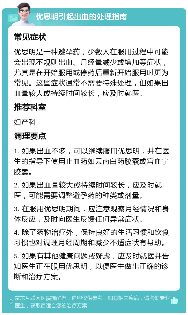 优思明引起出血的处理指南 常见症状 优思明是一种避孕药，少数人在服用过程中可能会出现不规则出血、月经量减少或增加等症状，尤其是在开始服用或停药后重新开始服用时更为常见。这些症状通常不需要特殊处理，但如果出血量较大或持续时间较长，应及时就医。 推荐科室 妇产科 调理要点 1. 如果出血不多，可以继续服用优思明，并在医生的指导下使用止血药如云南白药胶囊或宫血宁胶囊。 2. 如果出血量较大或持续时间较长，应及时就医，可能需要调整避孕药的种类或剂量。 3. 在服用优思明期间，应注意观察月经情况和身体反应，及时向医生反馈任何异常症状。 4. 除了药物治疗外，保持良好的生活习惯和饮食习惯也对调理月经周期和减少不适症状有帮助。 5. 如果有其他健康问题或疑虑，应及时就医并告知医生正在服用优思明，以便医生做出正确的诊断和治疗方案。