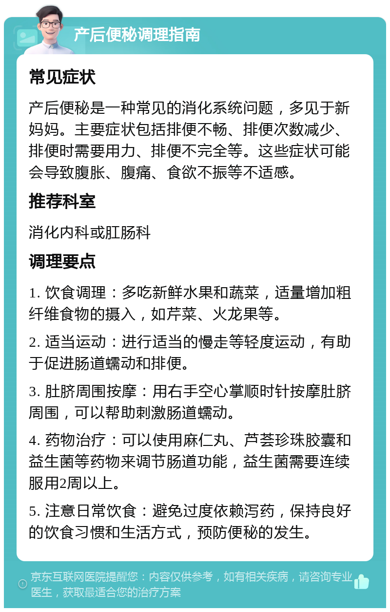 产后便秘调理指南 常见症状 产后便秘是一种常见的消化系统问题，多见于新妈妈。主要症状包括排便不畅、排便次数减少、排便时需要用力、排便不完全等。这些症状可能会导致腹胀、腹痛、食欲不振等不适感。 推荐科室 消化内科或肛肠科 调理要点 1. 饮食调理：多吃新鲜水果和蔬菜，适量增加粗纤维食物的摄入，如芹菜、火龙果等。 2. 适当运动：进行适当的慢走等轻度运动，有助于促进肠道蠕动和排便。 3. 肚脐周围按摩：用右手空心掌顺时针按摩肚脐周围，可以帮助刺激肠道蠕动。 4. 药物治疗：可以使用麻仁丸、芦荟珍珠胶囊和益生菌等药物来调节肠道功能，益生菌需要连续服用2周以上。 5. 注意日常饮食：避免过度依赖泻药，保持良好的饮食习惯和生活方式，预防便秘的发生。