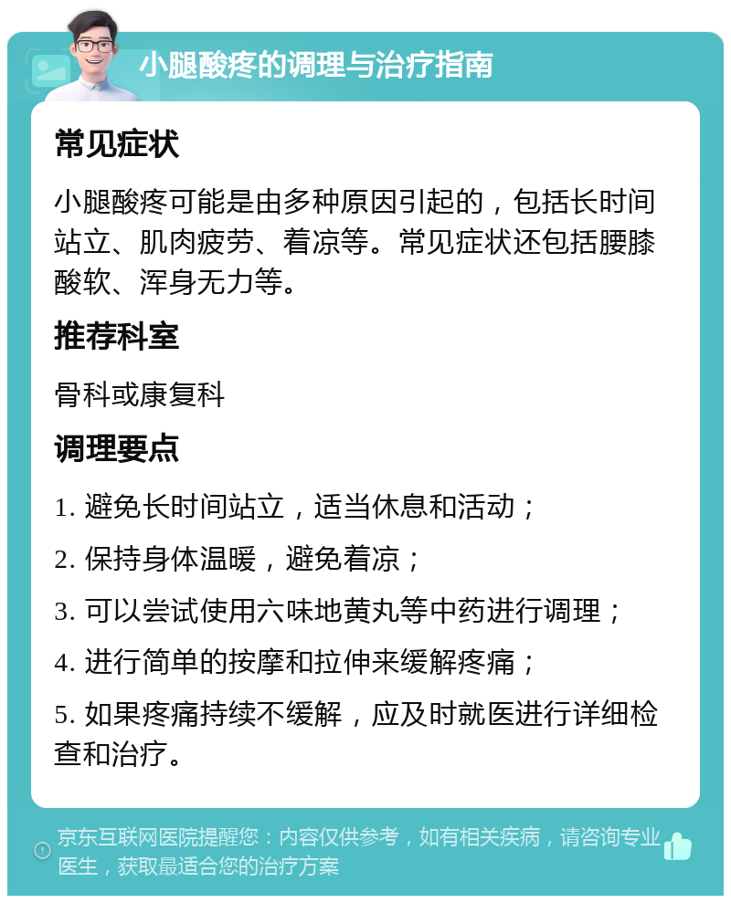 小腿酸疼的调理与治疗指南 常见症状 小腿酸疼可能是由多种原因引起的，包括长时间站立、肌肉疲劳、着凉等。常见症状还包括腰膝酸软、浑身无力等。 推荐科室 骨科或康复科 调理要点 1. 避免长时间站立，适当休息和活动； 2. 保持身体温暖，避免着凉； 3. 可以尝试使用六味地黄丸等中药进行调理； 4. 进行简单的按摩和拉伸来缓解疼痛； 5. 如果疼痛持续不缓解，应及时就医进行详细检查和治疗。