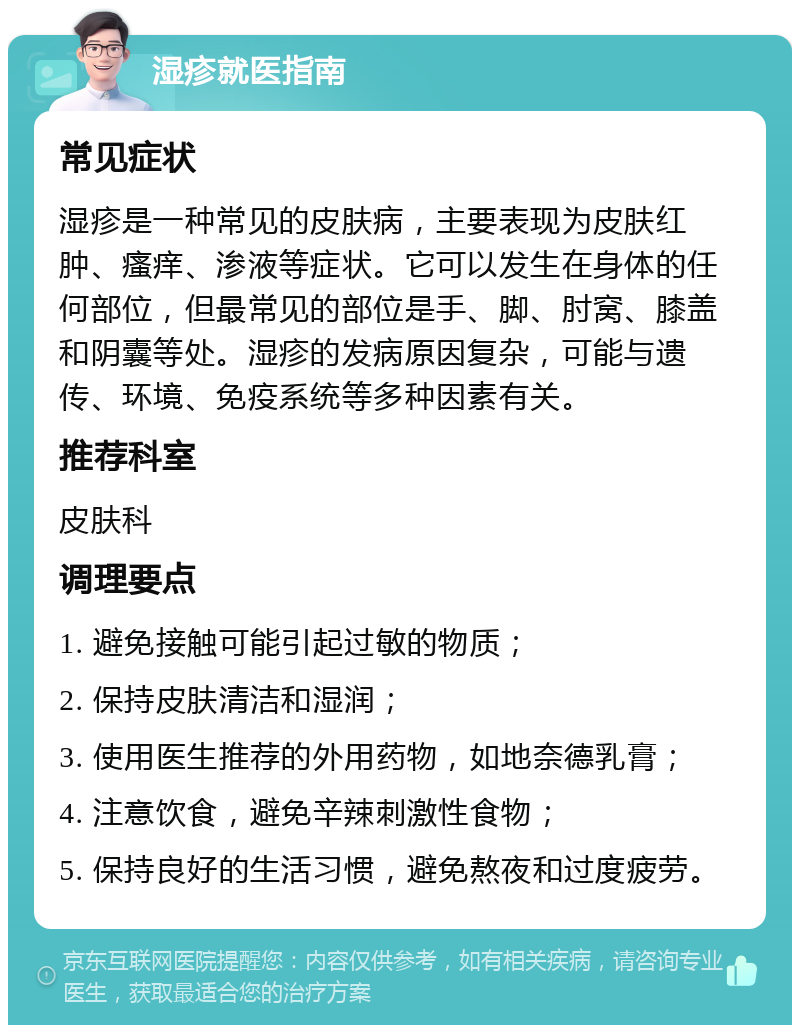 湿疹就医指南 常见症状 湿疹是一种常见的皮肤病，主要表现为皮肤红肿、瘙痒、渗液等症状。它可以发生在身体的任何部位，但最常见的部位是手、脚、肘窝、膝盖和阴囊等处。湿疹的发病原因复杂，可能与遗传、环境、免疫系统等多种因素有关。 推荐科室 皮肤科 调理要点 1. 避免接触可能引起过敏的物质； 2. 保持皮肤清洁和湿润； 3. 使用医生推荐的外用药物，如地奈德乳膏； 4. 注意饮食，避免辛辣刺激性食物； 5. 保持良好的生活习惯，避免熬夜和过度疲劳。