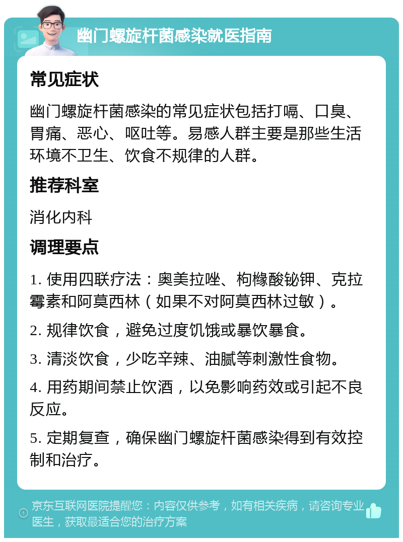 幽门螺旋杆菌感染就医指南 常见症状 幽门螺旋杆菌感染的常见症状包括打嗝、口臭、胃痛、恶心、呕吐等。易感人群主要是那些生活环境不卫生、饮食不规律的人群。 推荐科室 消化内科 调理要点 1. 使用四联疗法：奥美拉唑、枸橼酸铋钾、克拉霉素和阿莫西林（如果不对阿莫西林过敏）。 2. 规律饮食，避免过度饥饿或暴饮暴食。 3. 清淡饮食，少吃辛辣、油腻等刺激性食物。 4. 用药期间禁止饮酒，以免影响药效或引起不良反应。 5. 定期复查，确保幽门螺旋杆菌感染得到有效控制和治疗。