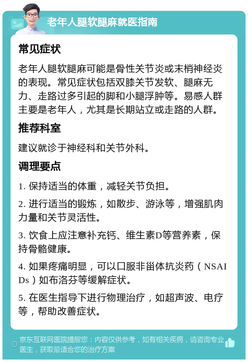 老年人腿软腿麻就医指南 常见症状 老年人腿软腿麻可能是骨性关节炎或末梢神经炎的表现。常见症状包括双膝关节发软、腿麻无力、走路过多引起的脚和小腿浮肿等。易感人群主要是老年人，尤其是长期站立或走路的人群。 推荐科室 建议就诊于神经科和关节外科。 调理要点 1. 保持适当的体重，减轻关节负担。 2. 进行适当的锻炼，如散步、游泳等，增强肌肉力量和关节灵活性。 3. 饮食上应注意补充钙、维生素D等营养素，保持骨骼健康。 4. 如果疼痛明显，可以口服非甾体抗炎药（NSAIDs）如布洛芬等缓解症状。 5. 在医生指导下进行物理治疗，如超声波、电疗等，帮助改善症状。