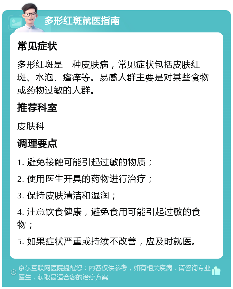 多形红斑就医指南 常见症状 多形红斑是一种皮肤病，常见症状包括皮肤红斑、水泡、瘙痒等。易感人群主要是对某些食物或药物过敏的人群。 推荐科室 皮肤科 调理要点 1. 避免接触可能引起过敏的物质； 2. 使用医生开具的药物进行治疗； 3. 保持皮肤清洁和湿润； 4. 注意饮食健康，避免食用可能引起过敏的食物； 5. 如果症状严重或持续不改善，应及时就医。