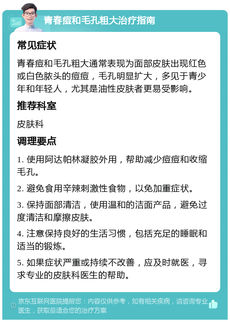 青春痘和毛孔粗大治疗指南 常见症状 青春痘和毛孔粗大通常表现为面部皮肤出现红色或白色脓头的痘痘，毛孔明显扩大，多见于青少年和年轻人，尤其是油性皮肤者更易受影响。 推荐科室 皮肤科 调理要点 1. 使用阿达帕林凝胶外用，帮助减少痘痘和收缩毛孔。 2. 避免食用辛辣刺激性食物，以免加重症状。 3. 保持面部清洁，使用温和的洁面产品，避免过度清洁和摩擦皮肤。 4. 注意保持良好的生活习惯，包括充足的睡眠和适当的锻炼。 5. 如果症状严重或持续不改善，应及时就医，寻求专业的皮肤科医生的帮助。