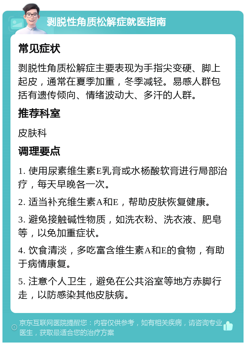 剥脱性角质松解症就医指南 常见症状 剥脱性角质松解症主要表现为手指尖变硬、脚上起皮，通常在夏季加重，冬季减轻。易感人群包括有遗传倾向、情绪波动大、多汗的人群。 推荐科室 皮肤科 调理要点 1. 使用尿素维生素E乳膏或水杨酸软膏进行局部治疗，每天早晚各一次。 2. 适当补充维生素A和E，帮助皮肤恢复健康。 3. 避免接触碱性物质，如洗衣粉、洗衣液、肥皂等，以免加重症状。 4. 饮食清淡，多吃富含维生素A和E的食物，有助于病情康复。 5. 注意个人卫生，避免在公共浴室等地方赤脚行走，以防感染其他皮肤病。