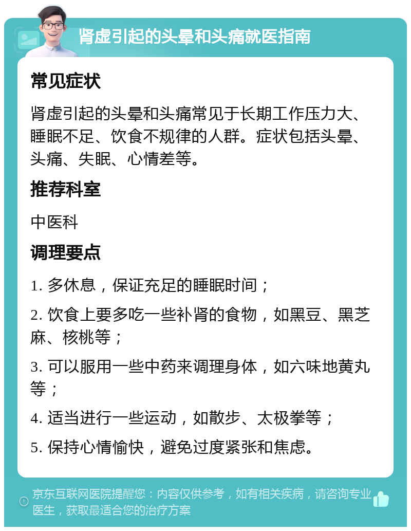 肾虚引起的头晕和头痛就医指南 常见症状 肾虚引起的头晕和头痛常见于长期工作压力大、睡眠不足、饮食不规律的人群。症状包括头晕、头痛、失眠、心情差等。 推荐科室 中医科 调理要点 1. 多休息，保证充足的睡眠时间； 2. 饮食上要多吃一些补肾的食物，如黑豆、黑芝麻、核桃等； 3. 可以服用一些中药来调理身体，如六味地黄丸等； 4. 适当进行一些运动，如散步、太极拳等； 5. 保持心情愉快，避免过度紧张和焦虑。