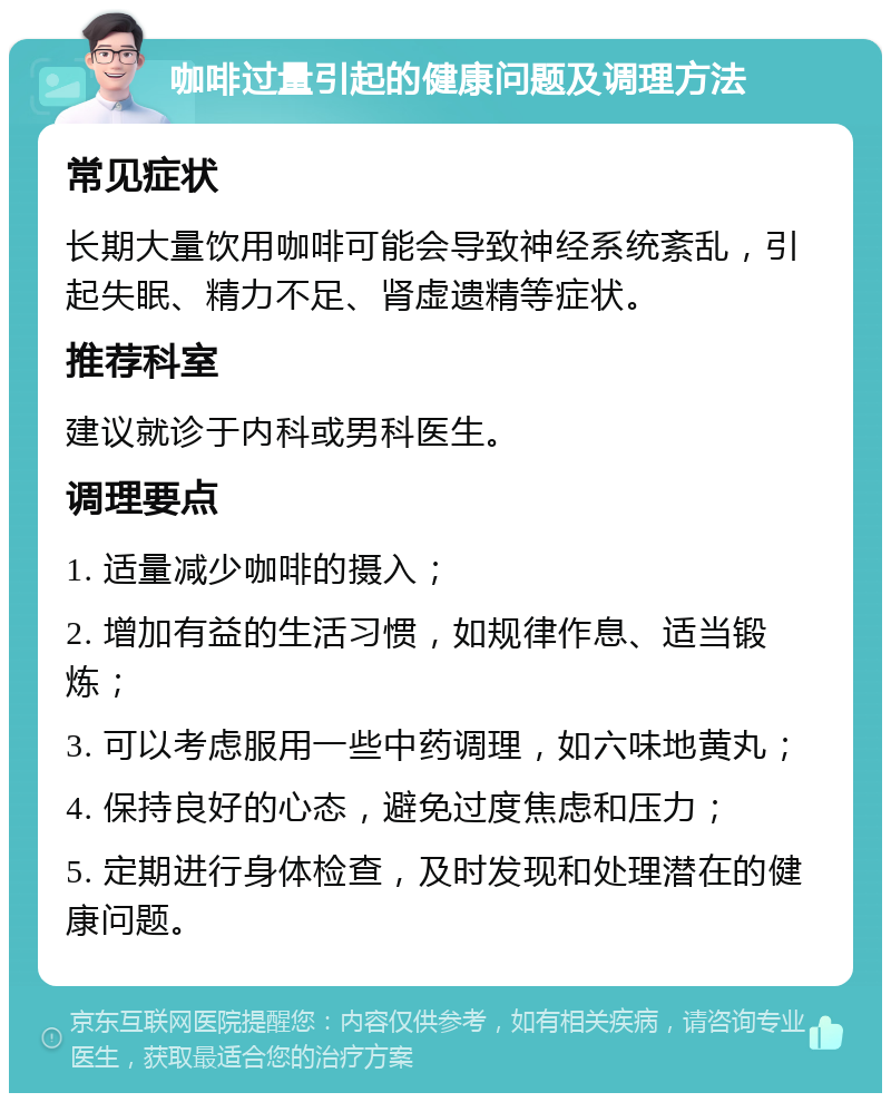 咖啡过量引起的健康问题及调理方法 常见症状 长期大量饮用咖啡可能会导致神经系统紊乱，引起失眠、精力不足、肾虚遗精等症状。 推荐科室 建议就诊于内科或男科医生。 调理要点 1. 适量减少咖啡的摄入； 2. 增加有益的生活习惯，如规律作息、适当锻炼； 3. 可以考虑服用一些中药调理，如六味地黄丸； 4. 保持良好的心态，避免过度焦虑和压力； 5. 定期进行身体检查，及时发现和处理潜在的健康问题。