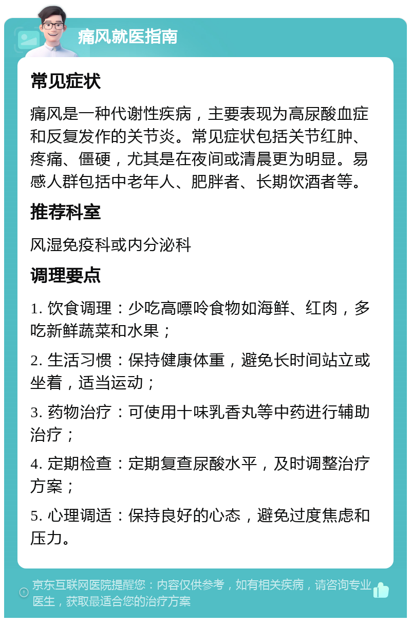 痛风就医指南 常见症状 痛风是一种代谢性疾病，主要表现为高尿酸血症和反复发作的关节炎。常见症状包括关节红肿、疼痛、僵硬，尤其是在夜间或清晨更为明显。易感人群包括中老年人、肥胖者、长期饮酒者等。 推荐科室 风湿免疫科或内分泌科 调理要点 1. 饮食调理：少吃高嘌呤食物如海鲜、红肉，多吃新鲜蔬菜和水果； 2. 生活习惯：保持健康体重，避免长时间站立或坐着，适当运动； 3. 药物治疗：可使用十味乳香丸等中药进行辅助治疗； 4. 定期检查：定期复查尿酸水平，及时调整治疗方案； 5. 心理调适：保持良好的心态，避免过度焦虑和压力。