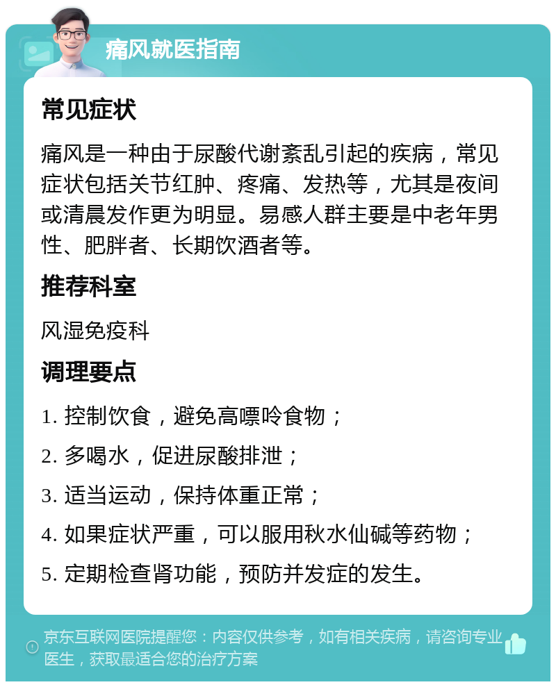 痛风就医指南 常见症状 痛风是一种由于尿酸代谢紊乱引起的疾病，常见症状包括关节红肿、疼痛、发热等，尤其是夜间或清晨发作更为明显。易感人群主要是中老年男性、肥胖者、长期饮酒者等。 推荐科室 风湿免疫科 调理要点 1. 控制饮食，避免高嘌呤食物； 2. 多喝水，促进尿酸排泄； 3. 适当运动，保持体重正常； 4. 如果症状严重，可以服用秋水仙碱等药物； 5. 定期检查肾功能，预防并发症的发生。