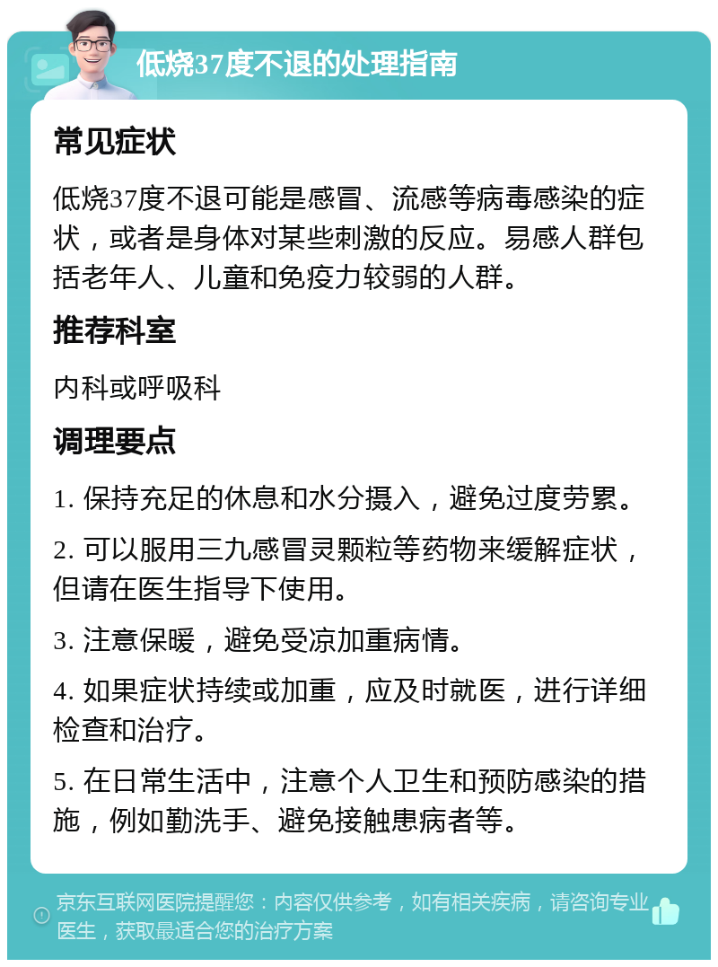 低烧37度不退的处理指南 常见症状 低烧37度不退可能是感冒、流感等病毒感染的症状，或者是身体对某些刺激的反应。易感人群包括老年人、儿童和免疫力较弱的人群。 推荐科室 内科或呼吸科 调理要点 1. 保持充足的休息和水分摄入，避免过度劳累。 2. 可以服用三九感冒灵颗粒等药物来缓解症状，但请在医生指导下使用。 3. 注意保暖，避免受凉加重病情。 4. 如果症状持续或加重，应及时就医，进行详细检查和治疗。 5. 在日常生活中，注意个人卫生和预防感染的措施，例如勤洗手、避免接触患病者等。