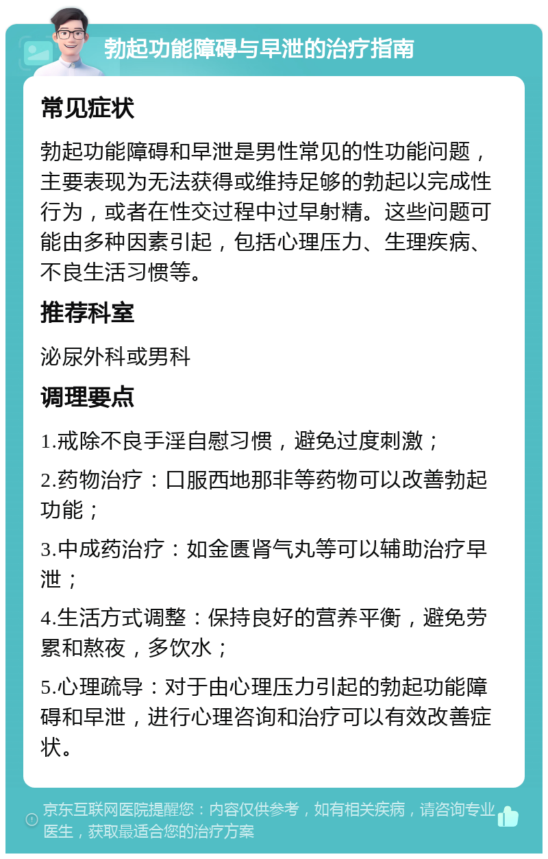 勃起功能障碍与早泄的治疗指南 常见症状 勃起功能障碍和早泄是男性常见的性功能问题，主要表现为无法获得或维持足够的勃起以完成性行为，或者在性交过程中过早射精。这些问题可能由多种因素引起，包括心理压力、生理疾病、不良生活习惯等。 推荐科室 泌尿外科或男科 调理要点 1.戒除不良手淫自慰习惯，避免过度刺激； 2.药物治疗：口服西地那非等药物可以改善勃起功能； 3.中成药治疗：如金匮肾气丸等可以辅助治疗早泄； 4.生活方式调整：保持良好的营养平衡，避免劳累和熬夜，多饮水； 5.心理疏导：对于由心理压力引起的勃起功能障碍和早泄，进行心理咨询和治疗可以有效改善症状。