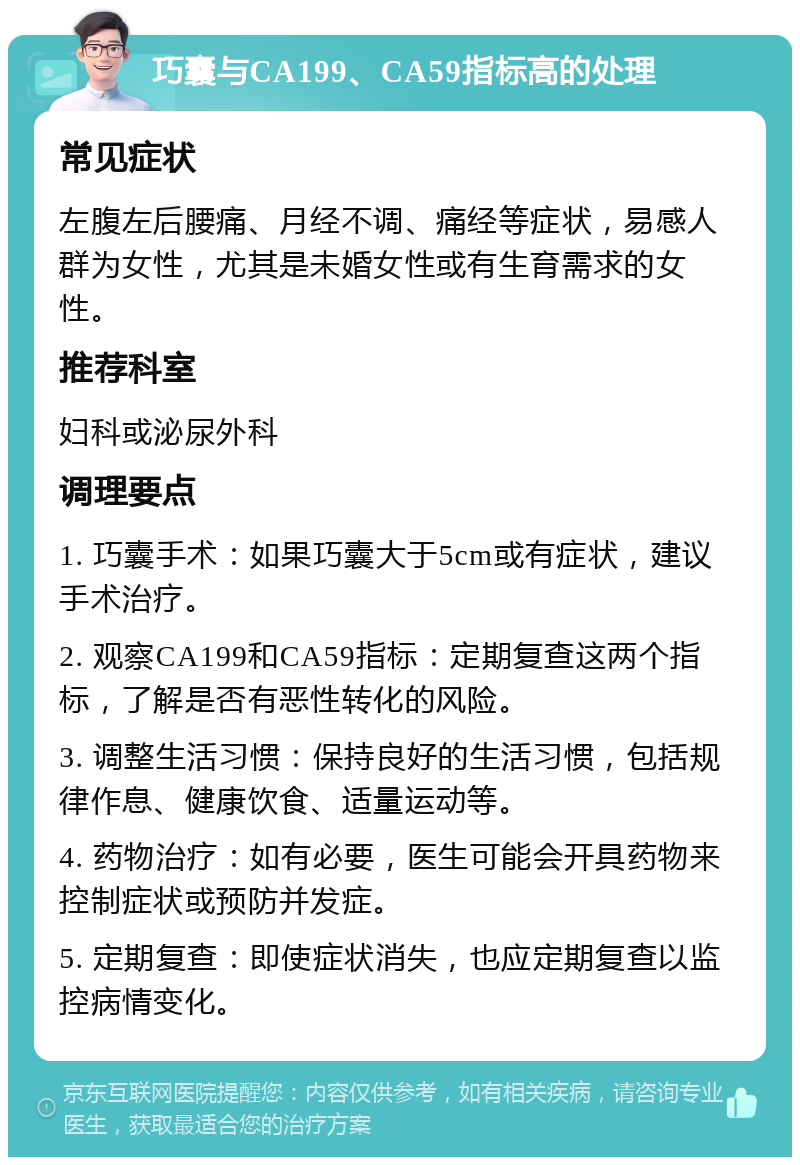 巧囊与CA199、CA59指标高的处理 常见症状 左腹左后腰痛、月经不调、痛经等症状，易感人群为女性，尤其是未婚女性或有生育需求的女性。 推荐科室 妇科或泌尿外科 调理要点 1. 巧囊手术：如果巧囊大于5cm或有症状，建议手术治疗。 2. 观察CA199和CA59指标：定期复查这两个指标，了解是否有恶性转化的风险。 3. 调整生活习惯：保持良好的生活习惯，包括规律作息、健康饮食、适量运动等。 4. 药物治疗：如有必要，医生可能会开具药物来控制症状或预防并发症。 5. 定期复查：即使症状消失，也应定期复查以监控病情变化。