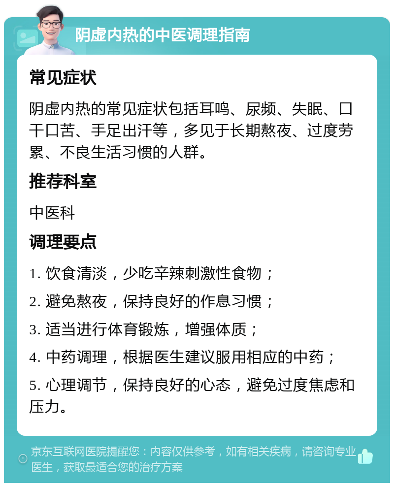 阴虚内热的中医调理指南 常见症状 阴虚内热的常见症状包括耳鸣、尿频、失眠、口干口苦、手足出汗等，多见于长期熬夜、过度劳累、不良生活习惯的人群。 推荐科室 中医科 调理要点 1. 饮食清淡，少吃辛辣刺激性食物； 2. 避免熬夜，保持良好的作息习惯； 3. 适当进行体育锻炼，增强体质； 4. 中药调理，根据医生建议服用相应的中药； 5. 心理调节，保持良好的心态，避免过度焦虑和压力。