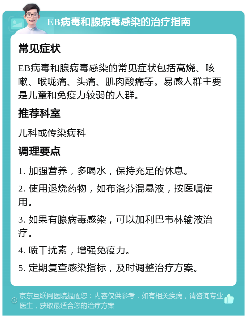 EB病毒和腺病毒感染的治疗指南 常见症状 EB病毒和腺病毒感染的常见症状包括高烧、咳嗽、喉咙痛、头痛、肌肉酸痛等。易感人群主要是儿童和免疫力较弱的人群。 推荐科室 儿科或传染病科 调理要点 1. 加强营养，多喝水，保持充足的休息。 2. 使用退烧药物，如布洛芬混悬液，按医嘱使用。 3. 如果有腺病毒感染，可以加利巴韦林输液治疗。 4. 喷干扰素，增强免疫力。 5. 定期复查感染指标，及时调整治疗方案。