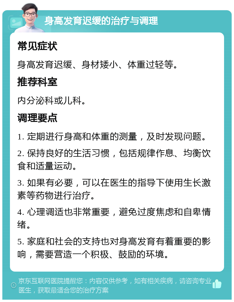 身高发育迟缓的治疗与调理 常见症状 身高发育迟缓、身材矮小、体重过轻等。 推荐科室 内分泌科或儿科。 调理要点 1. 定期进行身高和体重的测量，及时发现问题。 2. 保持良好的生活习惯，包括规律作息、均衡饮食和适量运动。 3. 如果有必要，可以在医生的指导下使用生长激素等药物进行治疗。 4. 心理调适也非常重要，避免过度焦虑和自卑情绪。 5. 家庭和社会的支持也对身高发育有着重要的影响，需要营造一个积极、鼓励的环境。