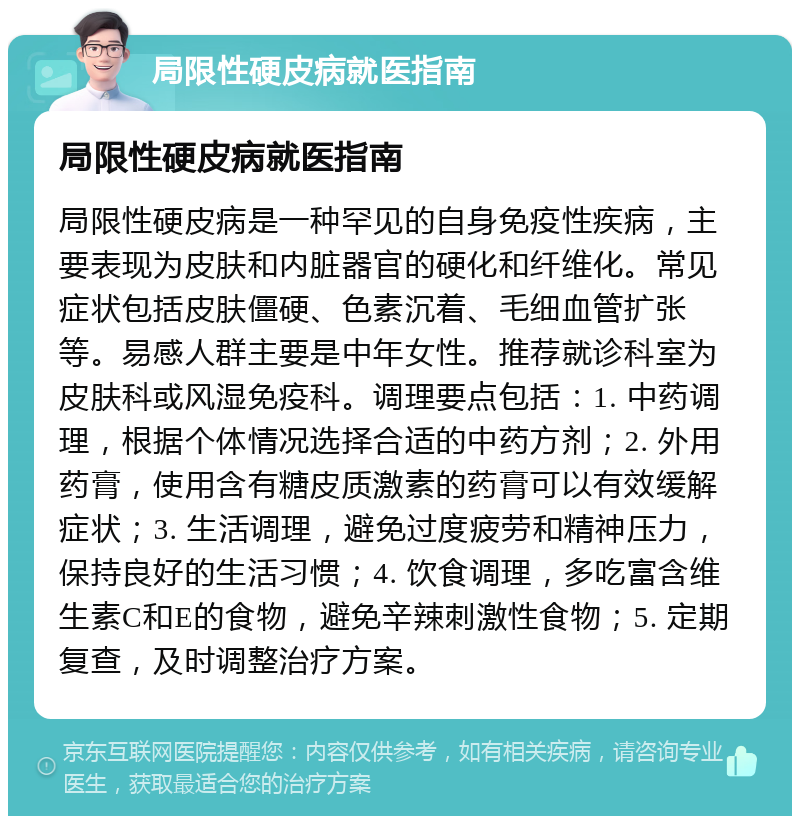 局限性硬皮病就医指南 局限性硬皮病就医指南 局限性硬皮病是一种罕见的自身免疫性疾病，主要表现为皮肤和内脏器官的硬化和纤维化。常见症状包括皮肤僵硬、色素沉着、毛细血管扩张等。易感人群主要是中年女性。推荐就诊科室为皮肤科或风湿免疫科。调理要点包括：1. 中药调理，根据个体情况选择合适的中药方剂；2. 外用药膏，使用含有糖皮质激素的药膏可以有效缓解症状；3. 生活调理，避免过度疲劳和精神压力，保持良好的生活习惯；4. 饮食调理，多吃富含维生素C和E的食物，避免辛辣刺激性食物；5. 定期复查，及时调整治疗方案。