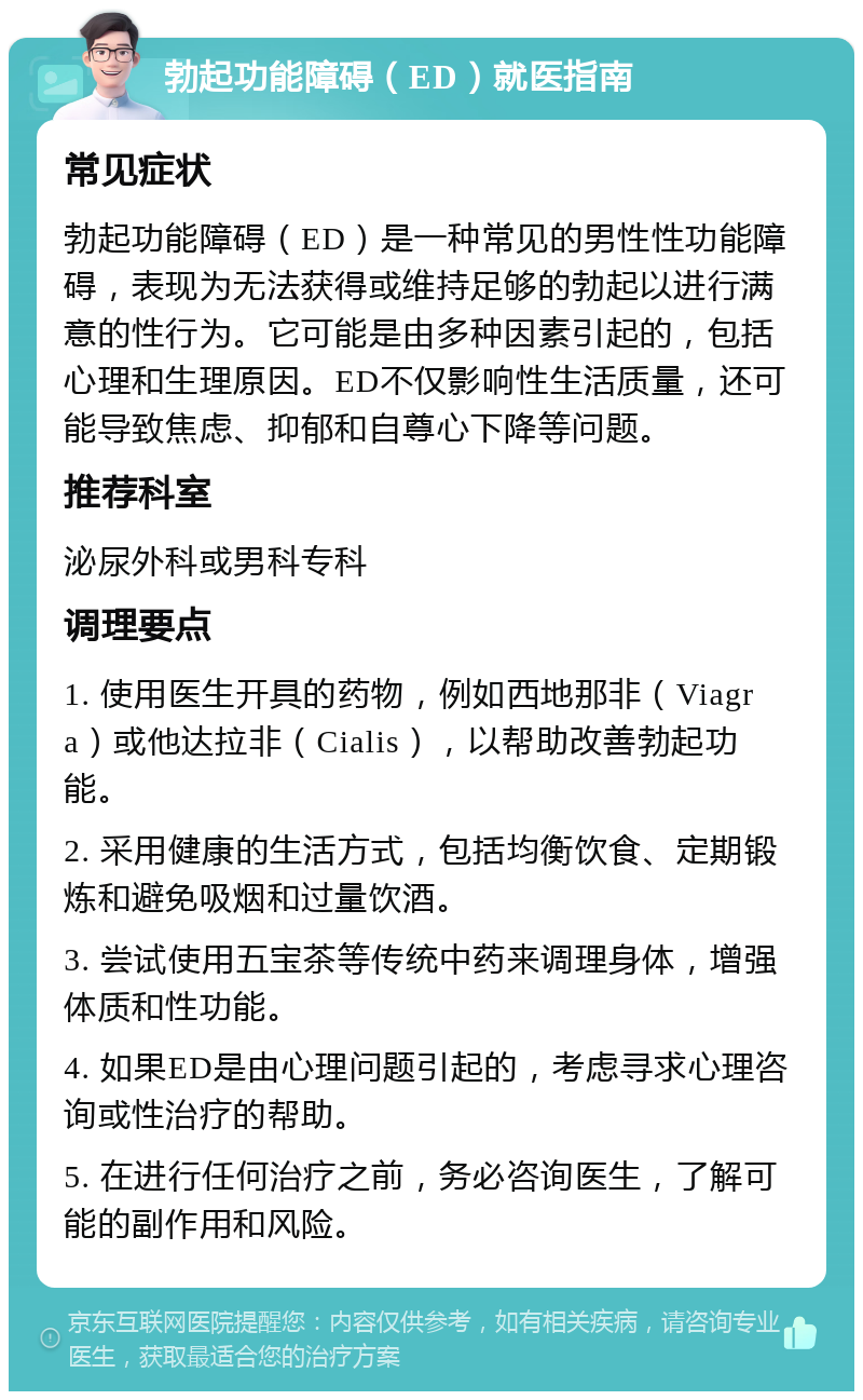 勃起功能障碍（ED）就医指南 常见症状 勃起功能障碍（ED）是一种常见的男性性功能障碍，表现为无法获得或维持足够的勃起以进行满意的性行为。它可能是由多种因素引起的，包括心理和生理原因。ED不仅影响性生活质量，还可能导致焦虑、抑郁和自尊心下降等问题。 推荐科室 泌尿外科或男科专科 调理要点 1. 使用医生开具的药物，例如西地那非（Viagra）或他达拉非（Cialis），以帮助改善勃起功能。 2. 采用健康的生活方式，包括均衡饮食、定期锻炼和避免吸烟和过量饮酒。 3. 尝试使用五宝茶等传统中药来调理身体，增强体质和性功能。 4. 如果ED是由心理问题引起的，考虑寻求心理咨询或性治疗的帮助。 5. 在进行任何治疗之前，务必咨询医生，了解可能的副作用和风险。