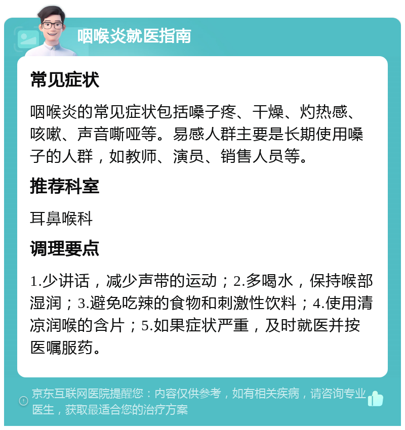 咽喉炎就医指南 常见症状 咽喉炎的常见症状包括嗓子疼、干燥、灼热感、咳嗽、声音嘶哑等。易感人群主要是长期使用嗓子的人群，如教师、演员、销售人员等。 推荐科室 耳鼻喉科 调理要点 1.少讲话，减少声带的运动；2.多喝水，保持喉部湿润；3.避免吃辣的食物和刺激性饮料；4.使用清凉润喉的含片；5.如果症状严重，及时就医并按医嘱服药。