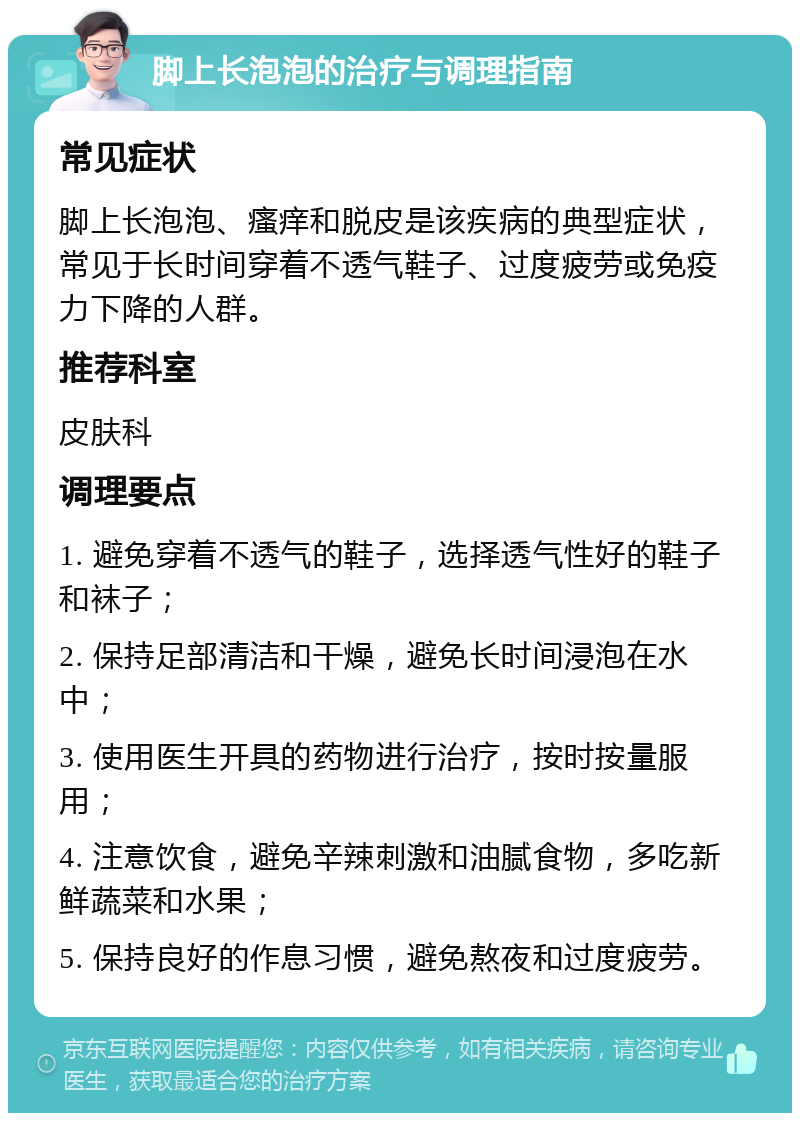 脚上长泡泡的治疗与调理指南 常见症状 脚上长泡泡、瘙痒和脱皮是该疾病的典型症状，常见于长时间穿着不透气鞋子、过度疲劳或免疫力下降的人群。 推荐科室 皮肤科 调理要点 1. 避免穿着不透气的鞋子，选择透气性好的鞋子和袜子； 2. 保持足部清洁和干燥，避免长时间浸泡在水中； 3. 使用医生开具的药物进行治疗，按时按量服用； 4. 注意饮食，避免辛辣刺激和油腻食物，多吃新鲜蔬菜和水果； 5. 保持良好的作息习惯，避免熬夜和过度疲劳。