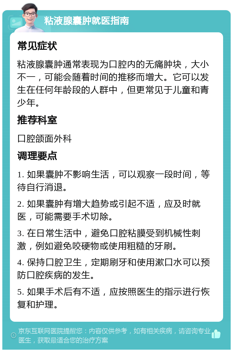 粘液腺囊肿就医指南 常见症状 粘液腺囊肿通常表现为口腔内的无痛肿块，大小不一，可能会随着时间的推移而增大。它可以发生在任何年龄段的人群中，但更常见于儿童和青少年。 推荐科室 口腔颌面外科 调理要点 1. 如果囊肿不影响生活，可以观察一段时间，等待自行消退。 2. 如果囊肿有增大趋势或引起不适，应及时就医，可能需要手术切除。 3. 在日常生活中，避免口腔粘膜受到机械性刺激，例如避免咬硬物或使用粗糙的牙刷。 4. 保持口腔卫生，定期刷牙和使用漱口水可以预防口腔疾病的发生。 5. 如果手术后有不适，应按照医生的指示进行恢复和护理。