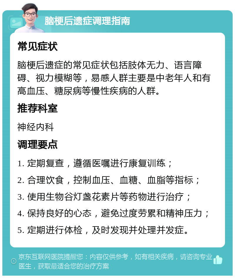 脑梗后遗症调理指南 常见症状 脑梗后遗症的常见症状包括肢体无力、语言障碍、视力模糊等，易感人群主要是中老年人和有高血压、糖尿病等慢性疾病的人群。 推荐科室 神经内科 调理要点 1. 定期复查，遵循医嘱进行康复训练； 2. 合理饮食，控制血压、血糖、血脂等指标； 3. 使用生物谷灯盏花素片等药物进行治疗； 4. 保持良好的心态，避免过度劳累和精神压力； 5. 定期进行体检，及时发现并处理并发症。