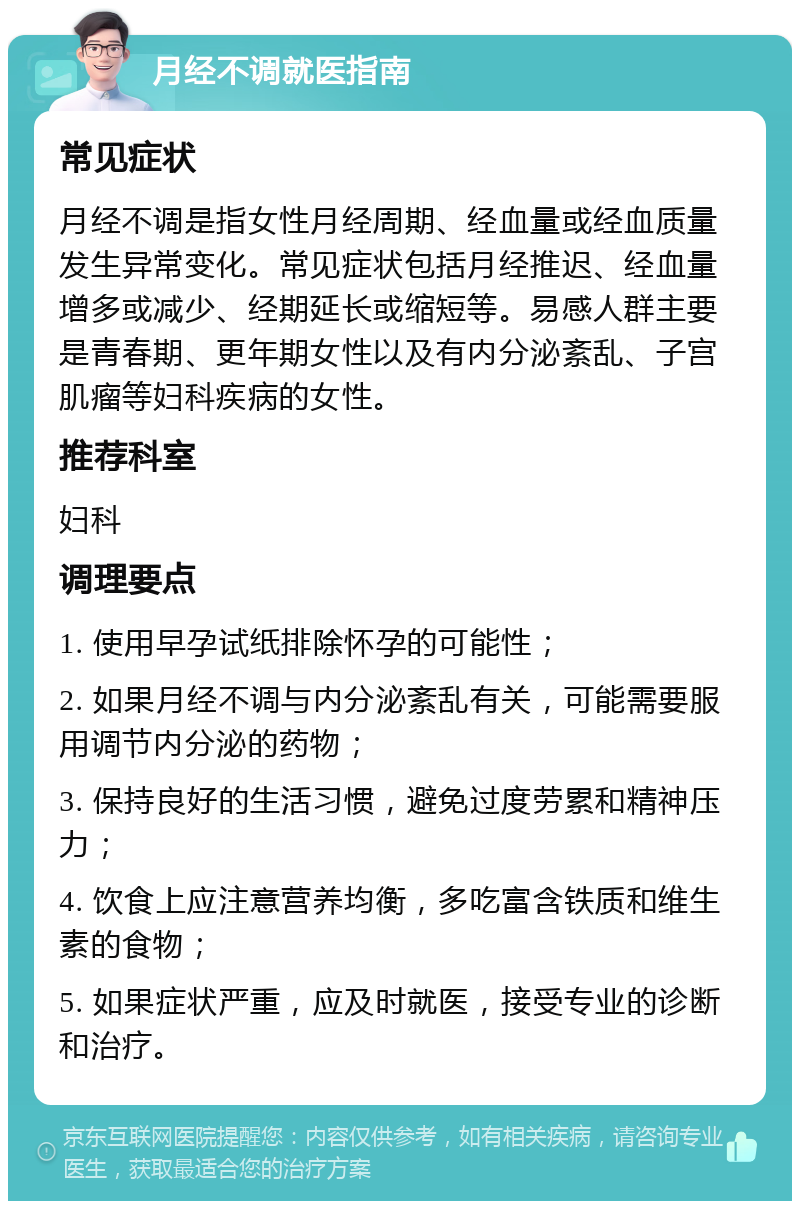 月经不调就医指南 常见症状 月经不调是指女性月经周期、经血量或经血质量发生异常变化。常见症状包括月经推迟、经血量增多或减少、经期延长或缩短等。易感人群主要是青春期、更年期女性以及有内分泌紊乱、子宫肌瘤等妇科疾病的女性。 推荐科室 妇科 调理要点 1. 使用早孕试纸排除怀孕的可能性； 2. 如果月经不调与内分泌紊乱有关，可能需要服用调节内分泌的药物； 3. 保持良好的生活习惯，避免过度劳累和精神压力； 4. 饮食上应注意营养均衡，多吃富含铁质和维生素的食物； 5. 如果症状严重，应及时就医，接受专业的诊断和治疗。