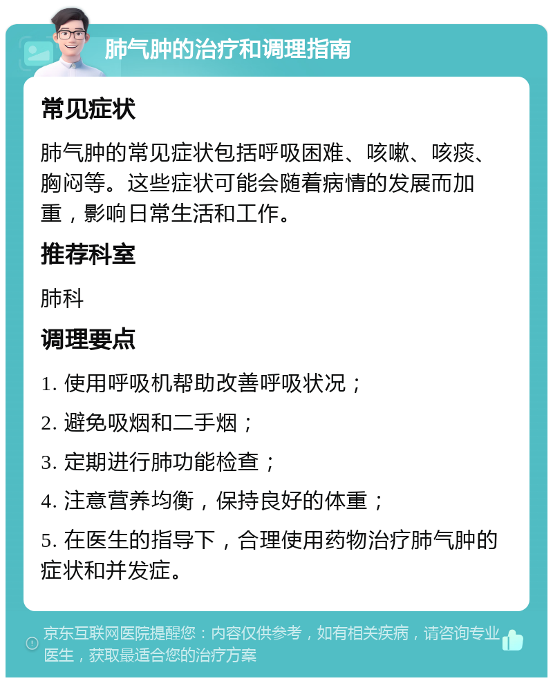 肺气肿的治疗和调理指南 常见症状 肺气肿的常见症状包括呼吸困难、咳嗽、咳痰、胸闷等。这些症状可能会随着病情的发展而加重，影响日常生活和工作。 推荐科室 肺科 调理要点 1. 使用呼吸机帮助改善呼吸状况； 2. 避免吸烟和二手烟； 3. 定期进行肺功能检查； 4. 注意营养均衡，保持良好的体重； 5. 在医生的指导下，合理使用药物治疗肺气肿的症状和并发症。