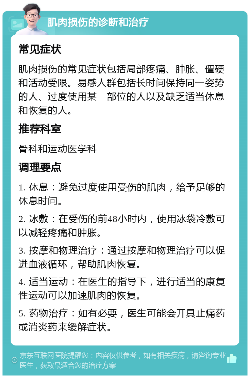 肌肉损伤的诊断和治疗 常见症状 肌肉损伤的常见症状包括局部疼痛、肿胀、僵硬和活动受限。易感人群包括长时间保持同一姿势的人、过度使用某一部位的人以及缺乏适当休息和恢复的人。 推荐科室 骨科和运动医学科 调理要点 1. 休息：避免过度使用受伤的肌肉，给予足够的休息时间。 2. 冰敷：在受伤的前48小时内，使用冰袋冷敷可以减轻疼痛和肿胀。 3. 按摩和物理治疗：通过按摩和物理治疗可以促进血液循环，帮助肌肉恢复。 4. 适当运动：在医生的指导下，进行适当的康复性运动可以加速肌肉的恢复。 5. 药物治疗：如有必要，医生可能会开具止痛药或消炎药来缓解症状。