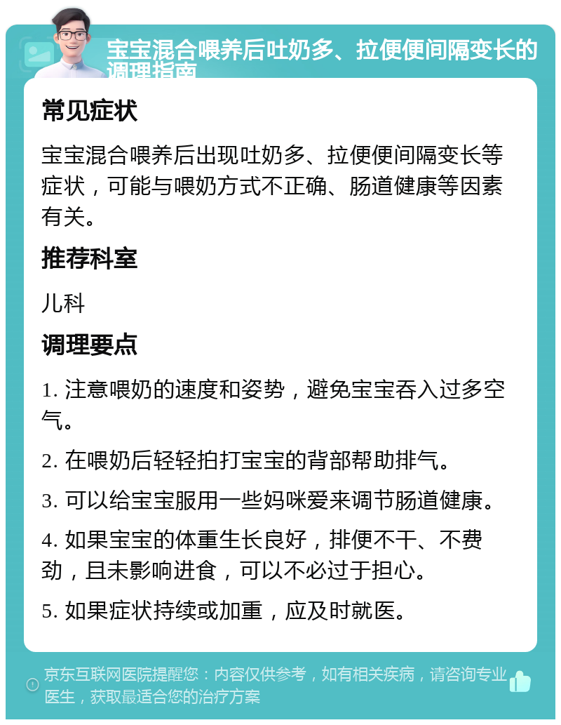 宝宝混合喂养后吐奶多、拉便便间隔变长的调理指南 常见症状 宝宝混合喂养后出现吐奶多、拉便便间隔变长等症状，可能与喂奶方式不正确、肠道健康等因素有关。 推荐科室 儿科 调理要点 1. 注意喂奶的速度和姿势，避免宝宝吞入过多空气。 2. 在喂奶后轻轻拍打宝宝的背部帮助排气。 3. 可以给宝宝服用一些妈咪爱来调节肠道健康。 4. 如果宝宝的体重生长良好，排便不干、不费劲，且未影响进食，可以不必过于担心。 5. 如果症状持续或加重，应及时就医。