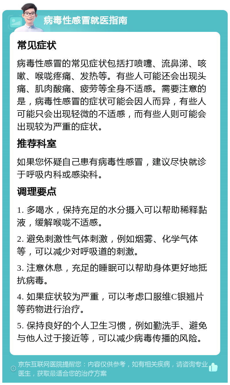 病毒性感冒就医指南 常见症状 病毒性感冒的常见症状包括打喷嚏、流鼻涕、咳嗽、喉咙疼痛、发热等。有些人可能还会出现头痛、肌肉酸痛、疲劳等全身不适感。需要注意的是，病毒性感冒的症状可能会因人而异，有些人可能只会出现轻微的不适感，而有些人则可能会出现较为严重的症状。 推荐科室 如果您怀疑自己患有病毒性感冒，建议尽快就诊于呼吸内科或感染科。 调理要点 1. 多喝水，保持充足的水分摄入可以帮助稀释黏液，缓解喉咙不适感。 2. 避免刺激性气体刺激，例如烟雾、化学气体等，可以减少对呼吸道的刺激。 3. 注意休息，充足的睡眠可以帮助身体更好地抵抗病毒。 4. 如果症状较为严重，可以考虑口服维C银翘片等药物进行治疗。 5. 保持良好的个人卫生习惯，例如勤洗手、避免与他人过于接近等，可以减少病毒传播的风险。