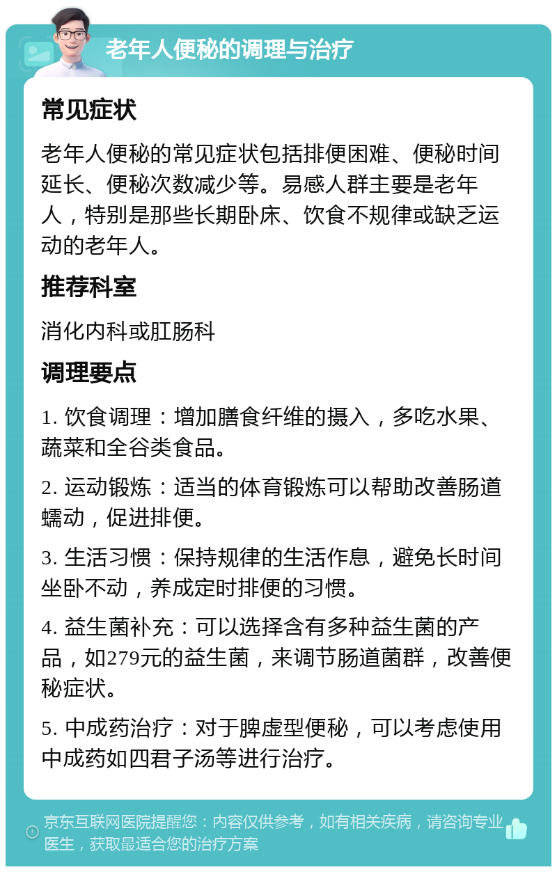 老年人便秘的调理与治疗 常见症状 老年人便秘的常见症状包括排便困难、便秘时间延长、便秘次数减少等。易感人群主要是老年人，特别是那些长期卧床、饮食不规律或缺乏运动的老年人。 推荐科室 消化内科或肛肠科 调理要点 1. 饮食调理：增加膳食纤维的摄入，多吃水果、蔬菜和全谷类食品。 2. 运动锻炼：适当的体育锻炼可以帮助改善肠道蠕动，促进排便。 3. 生活习惯：保持规律的生活作息，避免长时间坐卧不动，养成定时排便的习惯。 4. 益生菌补充：可以选择含有多种益生菌的产品，如279元的益生菌，来调节肠道菌群，改善便秘症状。 5. 中成药治疗：对于脾虚型便秘，可以考虑使用中成药如四君子汤等进行治疗。