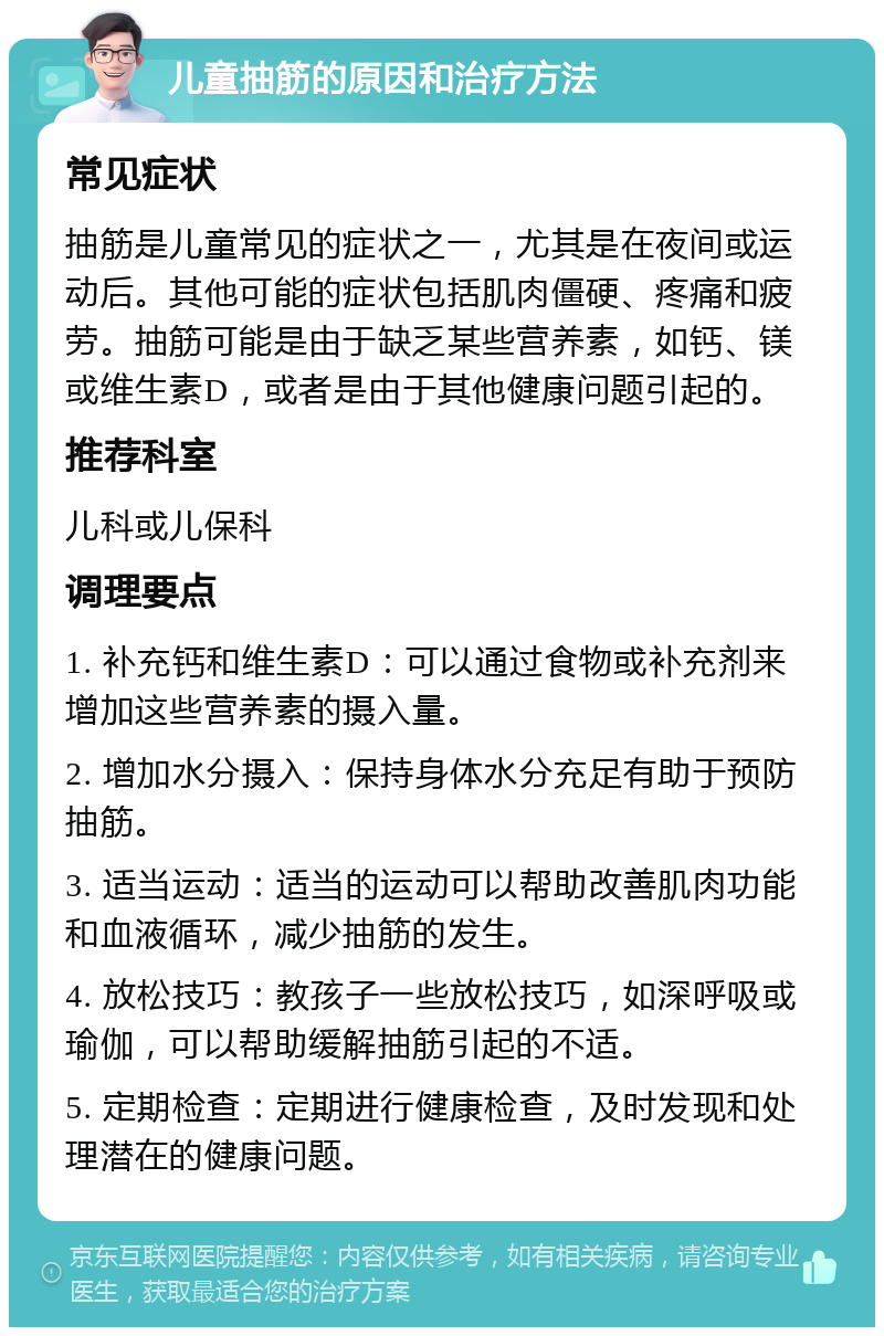 儿童抽筋的原因和治疗方法 常见症状 抽筋是儿童常见的症状之一，尤其是在夜间或运动后。其他可能的症状包括肌肉僵硬、疼痛和疲劳。抽筋可能是由于缺乏某些营养素，如钙、镁或维生素D，或者是由于其他健康问题引起的。 推荐科室 儿科或儿保科 调理要点 1. 补充钙和维生素D：可以通过食物或补充剂来增加这些营养素的摄入量。 2. 增加水分摄入：保持身体水分充足有助于预防抽筋。 3. 适当运动：适当的运动可以帮助改善肌肉功能和血液循环，减少抽筋的发生。 4. 放松技巧：教孩子一些放松技巧，如深呼吸或瑜伽，可以帮助缓解抽筋引起的不适。 5. 定期检查：定期进行健康检查，及时发现和处理潜在的健康问题。