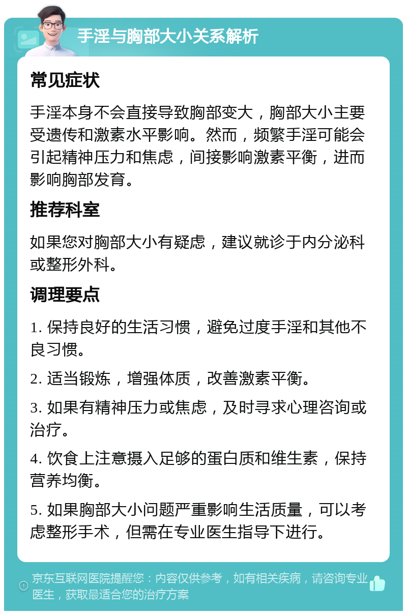 手淫与胸部大小关系解析 常见症状 手淫本身不会直接导致胸部变大，胸部大小主要受遗传和激素水平影响。然而，频繁手淫可能会引起精神压力和焦虑，间接影响激素平衡，进而影响胸部发育。 推荐科室 如果您对胸部大小有疑虑，建议就诊于内分泌科或整形外科。 调理要点 1. 保持良好的生活习惯，避免过度手淫和其他不良习惯。 2. 适当锻炼，增强体质，改善激素平衡。 3. 如果有精神压力或焦虑，及时寻求心理咨询或治疗。 4. 饮食上注意摄入足够的蛋白质和维生素，保持营养均衡。 5. 如果胸部大小问题严重影响生活质量，可以考虑整形手术，但需在专业医生指导下进行。