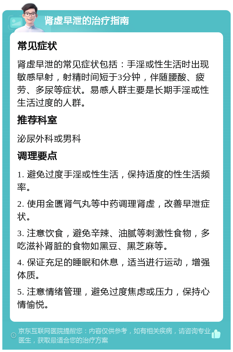 肾虚早泄的治疗指南 常见症状 肾虚早泄的常见症状包括：手淫或性生活时出现敏感早射，射精时间短于3分钟，伴随腰酸、疲劳、多尿等症状。易感人群主要是长期手淫或性生活过度的人群。 推荐科室 泌尿外科或男科 调理要点 1. 避免过度手淫或性生活，保持适度的性生活频率。 2. 使用金匮肾气丸等中药调理肾虚，改善早泄症状。 3. 注意饮食，避免辛辣、油腻等刺激性食物，多吃滋补肾脏的食物如黑豆、黑芝麻等。 4. 保证充足的睡眠和休息，适当进行运动，增强体质。 5. 注意情绪管理，避免过度焦虑或压力，保持心情愉悦。