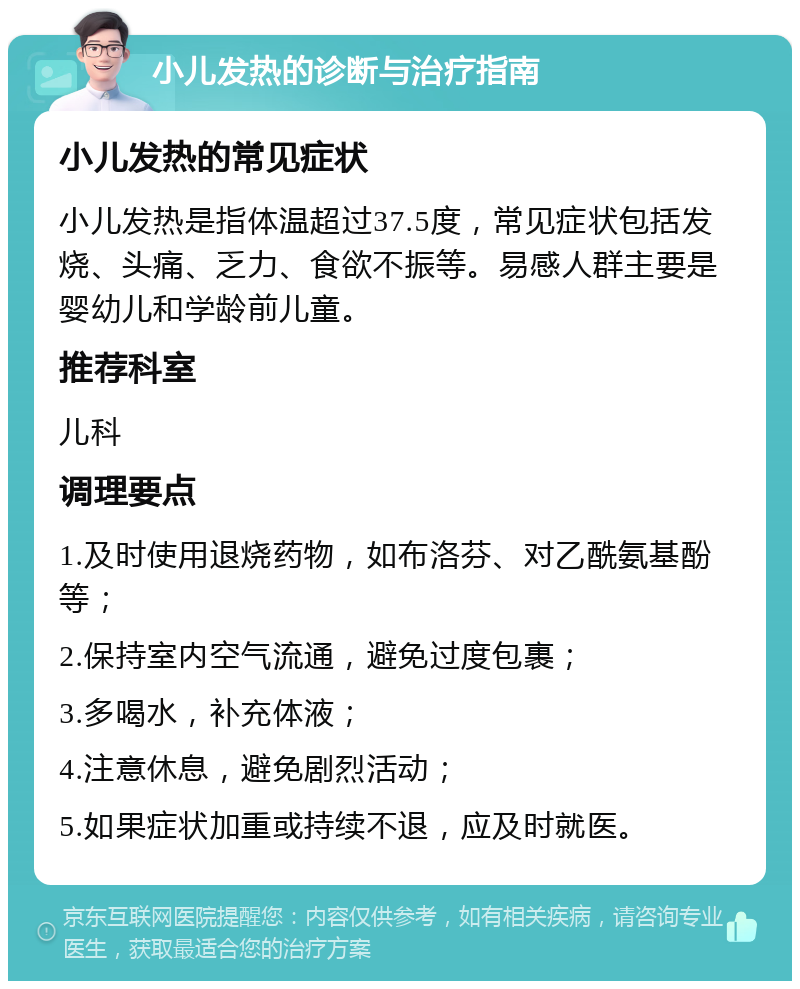 小儿发热的诊断与治疗指南 小儿发热的常见症状 小儿发热是指体温超过37.5度，常见症状包括发烧、头痛、乏力、食欲不振等。易感人群主要是婴幼儿和学龄前儿童。 推荐科室 儿科 调理要点 1.及时使用退烧药物，如布洛芬、对乙酰氨基酚等； 2.保持室内空气流通，避免过度包裹； 3.多喝水，补充体液； 4.注意休息，避免剧烈活动； 5.如果症状加重或持续不退，应及时就医。