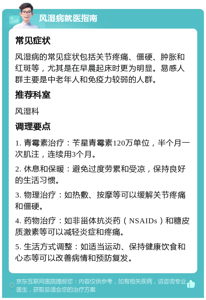 风湿病就医指南 常见症状 风湿病的常见症状包括关节疼痛、僵硬、肿胀和红斑等，尤其是在早晨起床时更为明显。易感人群主要是中老年人和免疫力较弱的人群。 推荐科室 风湿科 调理要点 1. 青霉素治疗：苄星青霉素120万单位，半个月一次肌注，连续用3个月。 2. 休息和保暖：避免过度劳累和受凉，保持良好的生活习惯。 3. 物理治疗：如热敷、按摩等可以缓解关节疼痛和僵硬。 4. 药物治疗：如非甾体抗炎药（NSAIDs）和糖皮质激素等可以减轻炎症和疼痛。 5. 生活方式调整：如适当运动、保持健康饮食和心态等可以改善病情和预防复发。