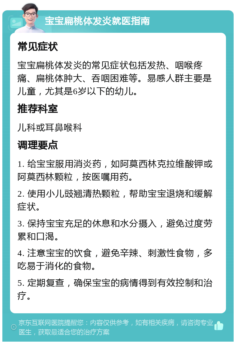 宝宝扁桃体发炎就医指南 常见症状 宝宝扁桃体发炎的常见症状包括发热、咽喉疼痛、扁桃体肿大、吞咽困难等。易感人群主要是儿童，尤其是6岁以下的幼儿。 推荐科室 儿科或耳鼻喉科 调理要点 1. 给宝宝服用消炎药，如阿莫西林克拉维酸钾或阿莫西林颗粒，按医嘱用药。 2. 使用小儿豉翘清热颗粒，帮助宝宝退烧和缓解症状。 3. 保持宝宝充足的休息和水分摄入，避免过度劳累和口渴。 4. 注意宝宝的饮食，避免辛辣、刺激性食物，多吃易于消化的食物。 5. 定期复查，确保宝宝的病情得到有效控制和治疗。