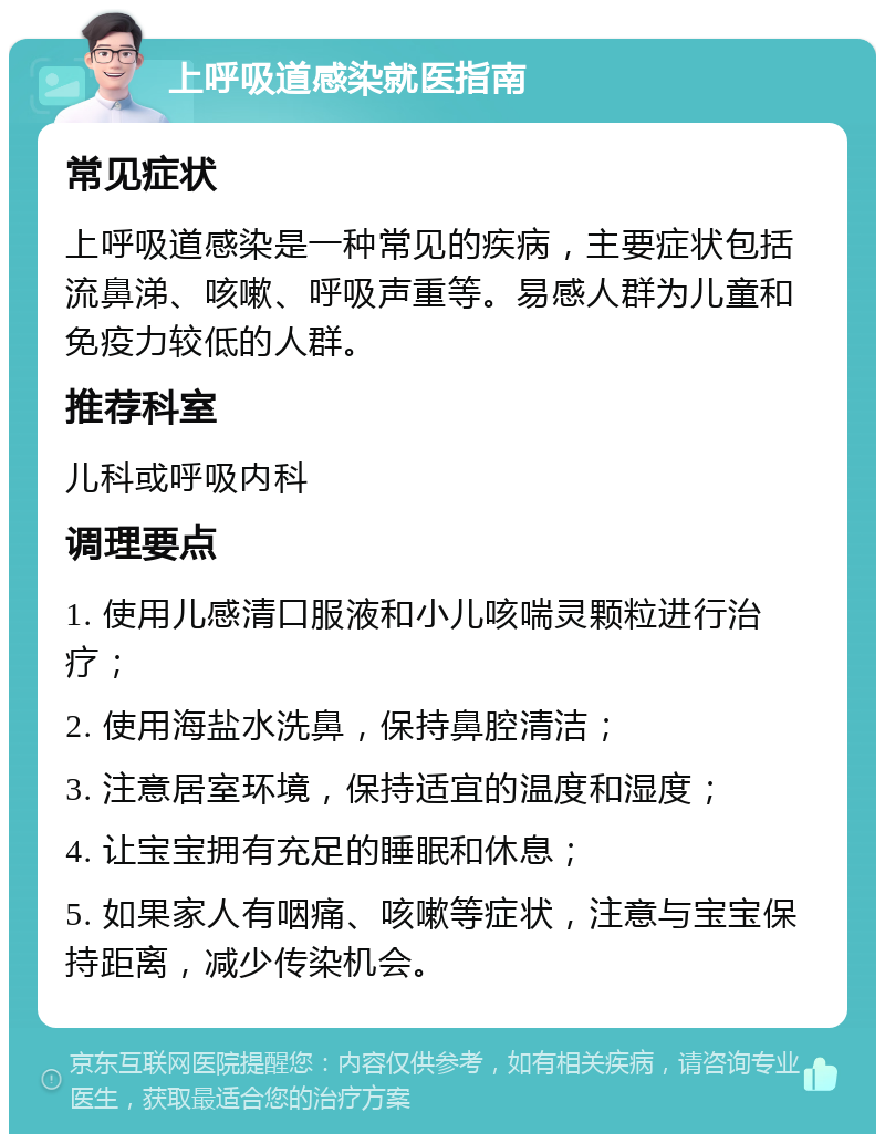 上呼吸道感染就医指南 常见症状 上呼吸道感染是一种常见的疾病，主要症状包括流鼻涕、咳嗽、呼吸声重等。易感人群为儿童和免疫力较低的人群。 推荐科室 儿科或呼吸内科 调理要点 1. 使用儿感清口服液和小儿咳喘灵颗粒进行治疗； 2. 使用海盐水洗鼻，保持鼻腔清洁； 3. 注意居室环境，保持适宜的温度和湿度； 4. 让宝宝拥有充足的睡眠和休息； 5. 如果家人有咽痛、咳嗽等症状，注意与宝宝保持距离，减少传染机会。