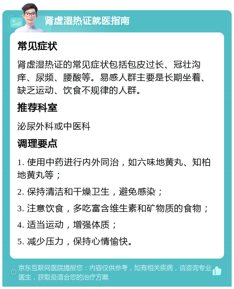 肾虚湿热证就医指南 常见症状 肾虚湿热证的常见症状包括包皮过长、冠壮沟痒、尿频、腰酸等。易感人群主要是长期坐着、缺乏运动、饮食不规律的人群。 推荐科室 泌尿外科或中医科 调理要点 1. 使用中药进行内外同治，如六味地黄丸、知柏地黄丸等； 2. 保持清洁和干燥卫生，避免感染； 3. 注意饮食，多吃富含维生素和矿物质的食物； 4. 适当运动，增强体质； 5. 减少压力，保持心情愉快。