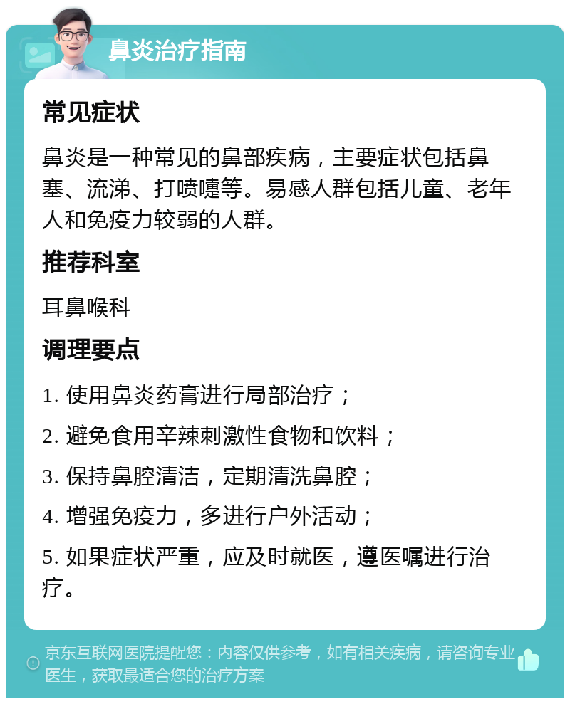 鼻炎治疗指南 常见症状 鼻炎是一种常见的鼻部疾病，主要症状包括鼻塞、流涕、打喷嚏等。易感人群包括儿童、老年人和免疫力较弱的人群。 推荐科室 耳鼻喉科 调理要点 1. 使用鼻炎药膏进行局部治疗； 2. 避免食用辛辣刺激性食物和饮料； 3. 保持鼻腔清洁，定期清洗鼻腔； 4. 增强免疫力，多进行户外活动； 5. 如果症状严重，应及时就医，遵医嘱进行治疗。