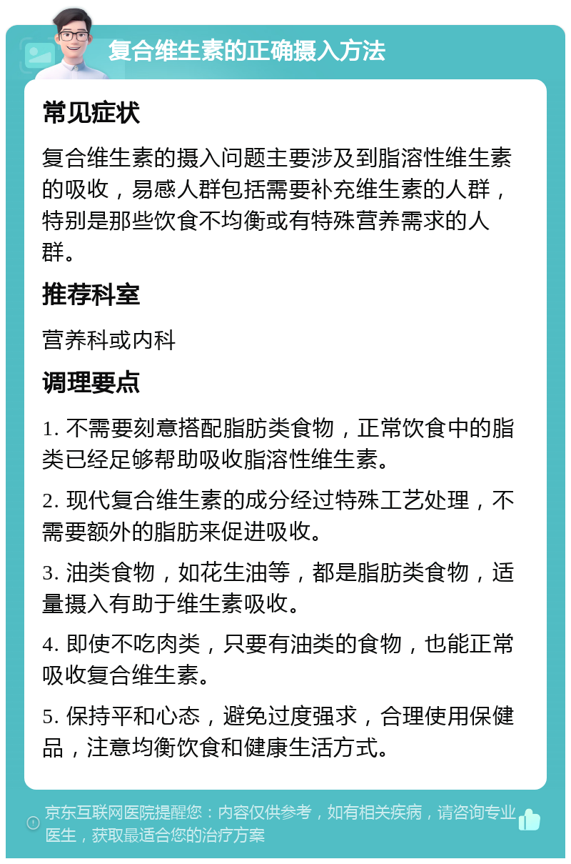 复合维生素的正确摄入方法 常见症状 复合维生素的摄入问题主要涉及到脂溶性维生素的吸收，易感人群包括需要补充维生素的人群，特别是那些饮食不均衡或有特殊营养需求的人群。 推荐科室 营养科或内科 调理要点 1. 不需要刻意搭配脂肪类食物，正常饮食中的脂类已经足够帮助吸收脂溶性维生素。 2. 现代复合维生素的成分经过特殊工艺处理，不需要额外的脂肪来促进吸收。 3. 油类食物，如花生油等，都是脂肪类食物，适量摄入有助于维生素吸收。 4. 即使不吃肉类，只要有油类的食物，也能正常吸收复合维生素。 5. 保持平和心态，避免过度强求，合理使用保健品，注意均衡饮食和健康生活方式。